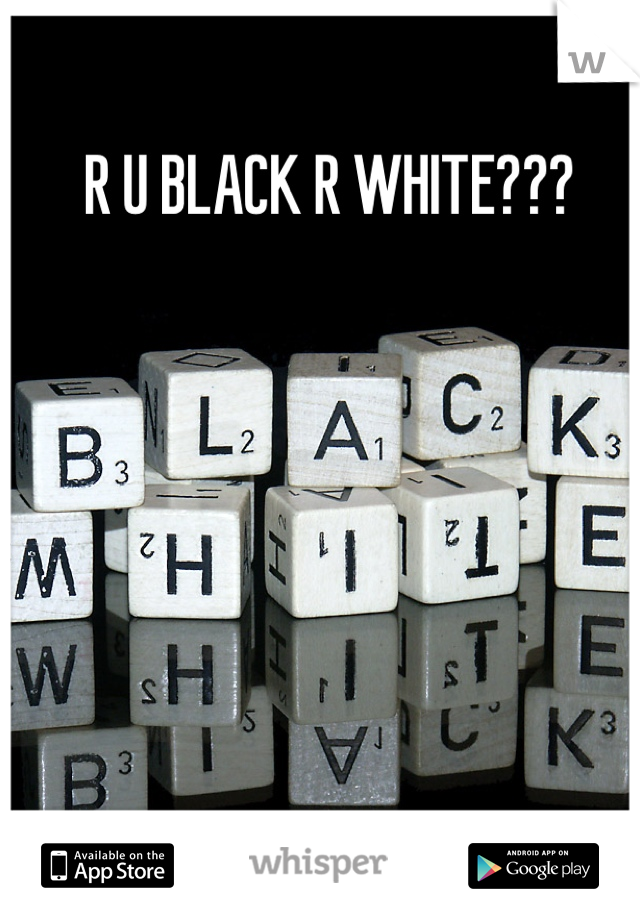 R U BLACK R WHITE???
