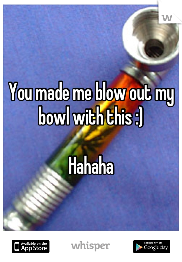 You made me blow out my bowl with this :)

Hahaha
