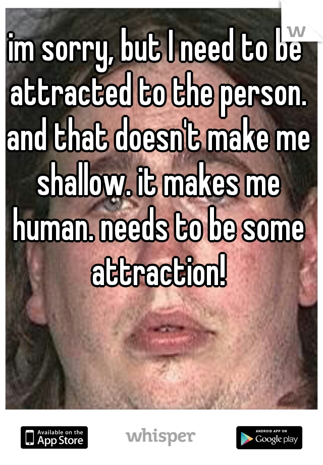 im sorry, but I need to be attracted to the person. and that doesn't make me shallow. it makes me human. needs to be some attraction!