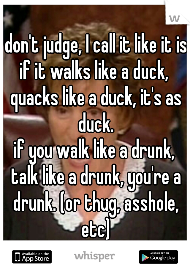 I don't judge, I call it like it is. if it walks like a duck,  quacks like a duck, it's as duck.

if you walk like a drunk, talk like a drunk, you're a drunk. (or thug, asshole, etc)