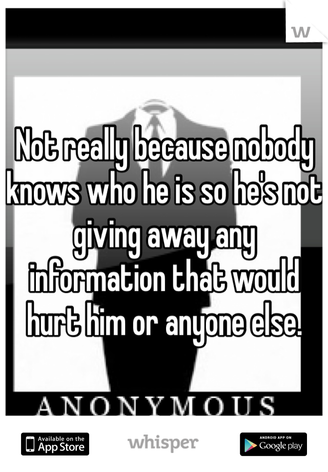 Not really because nobody knows who he is so he's not giving away any information that would hurt him or anyone else. 