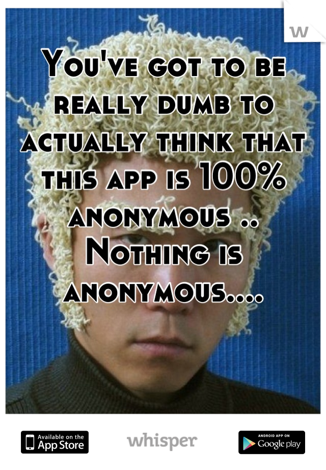 You've got to be really dumb to actually think that this app is 100% anonymous .. Nothing is anonymous....