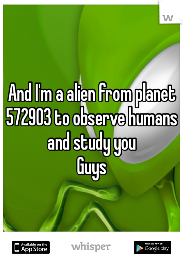 And I'm a alien from planet 572903 to observe humans and study you 
Guys 