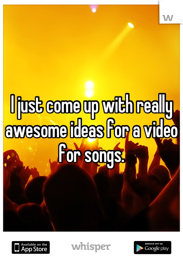 I just come up with really awesome ideas for a video for songs.