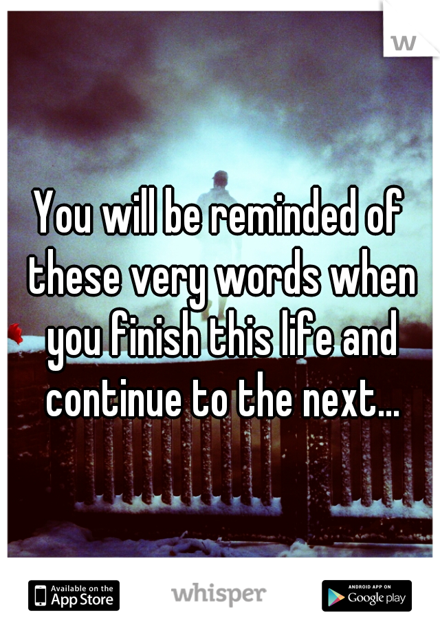 You will be reminded of these very words when you finish this life and continue to the next...