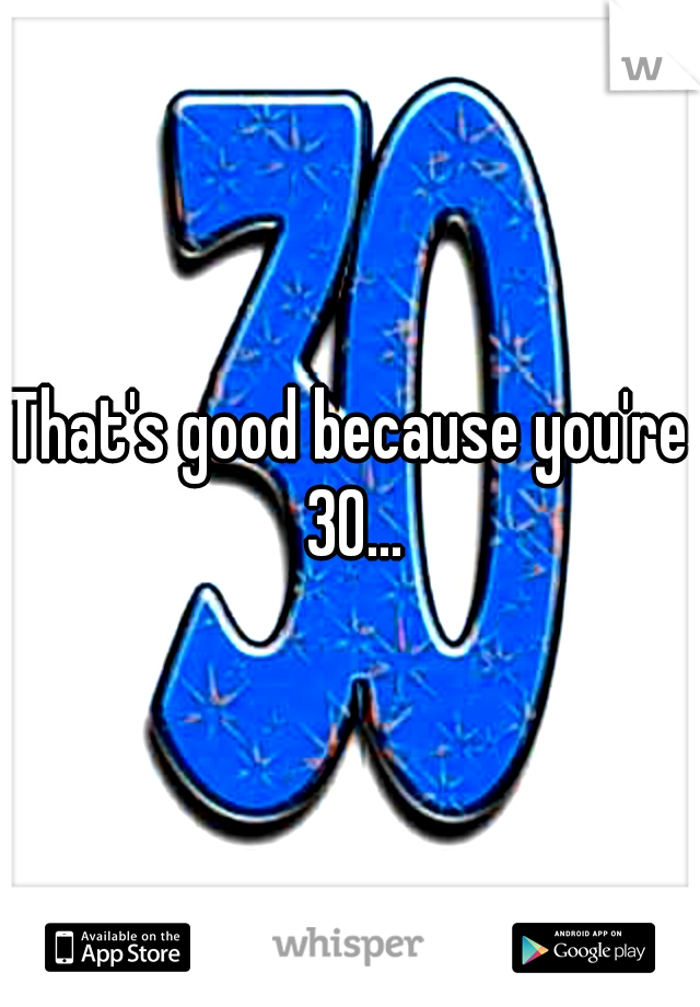 That's good because you're 30...