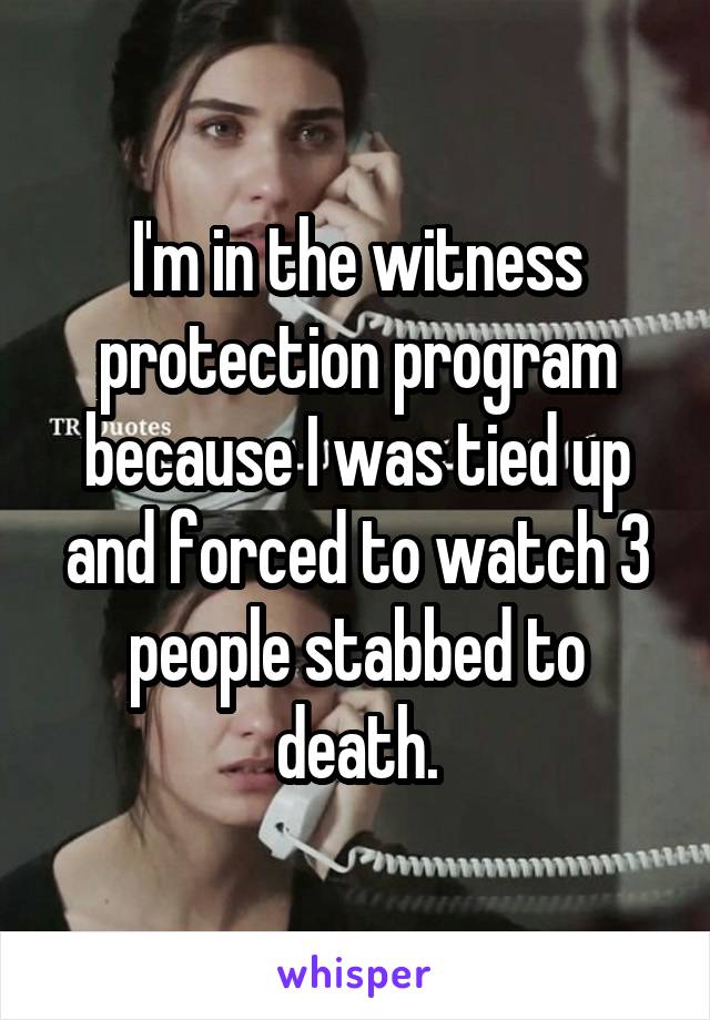 I'm in the witness protection program because I was tied up and forced to watch 3 people stabbed to death.