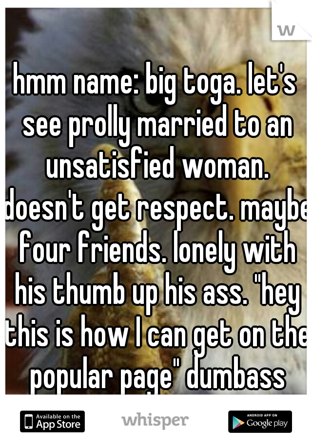 hmm name: big toga. let's see prolly married to an unsatisfied woman. doesn't get respect. maybe four friends. lonely with his thumb up his ass. "hey this is how I can get on the popular page" dumbass