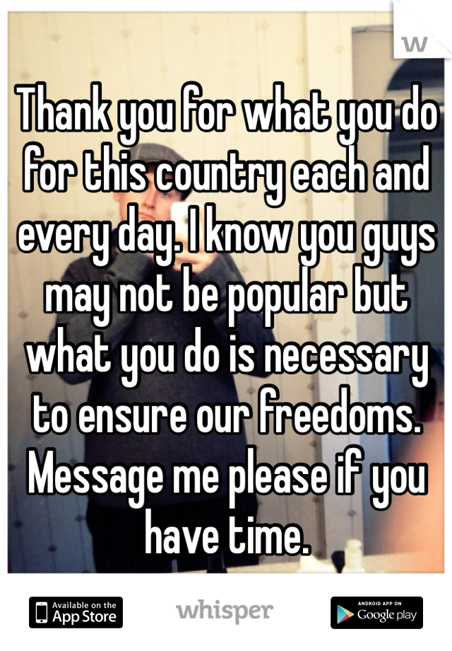 Thank you for what you do for this country each and every day. I know you guys may not be popular but what you do is necessary to ensure our freedoms. Message me please if you have time.