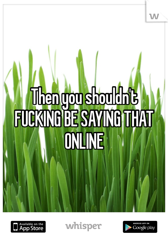 Then you shouldn't 
FUCKING BE SAYING THAT ONLINE