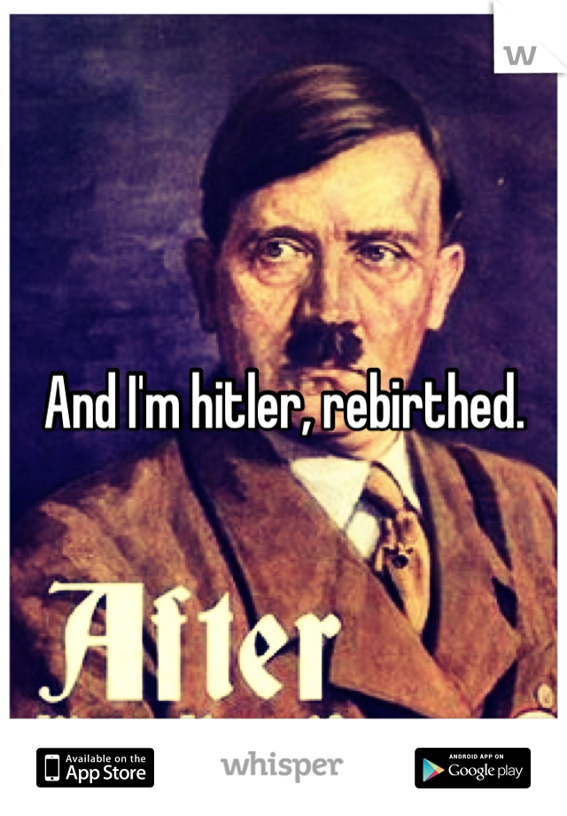 And I'm hitler, rebirthed.