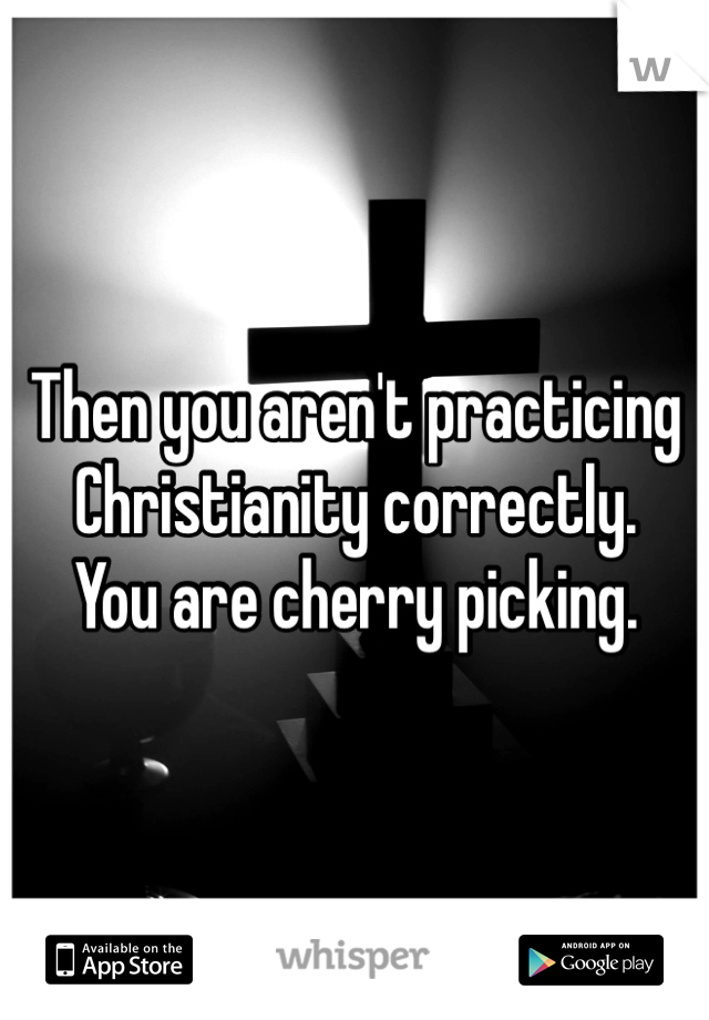 Then you aren't practicing Christianity correctly. 
You are cherry picking. 