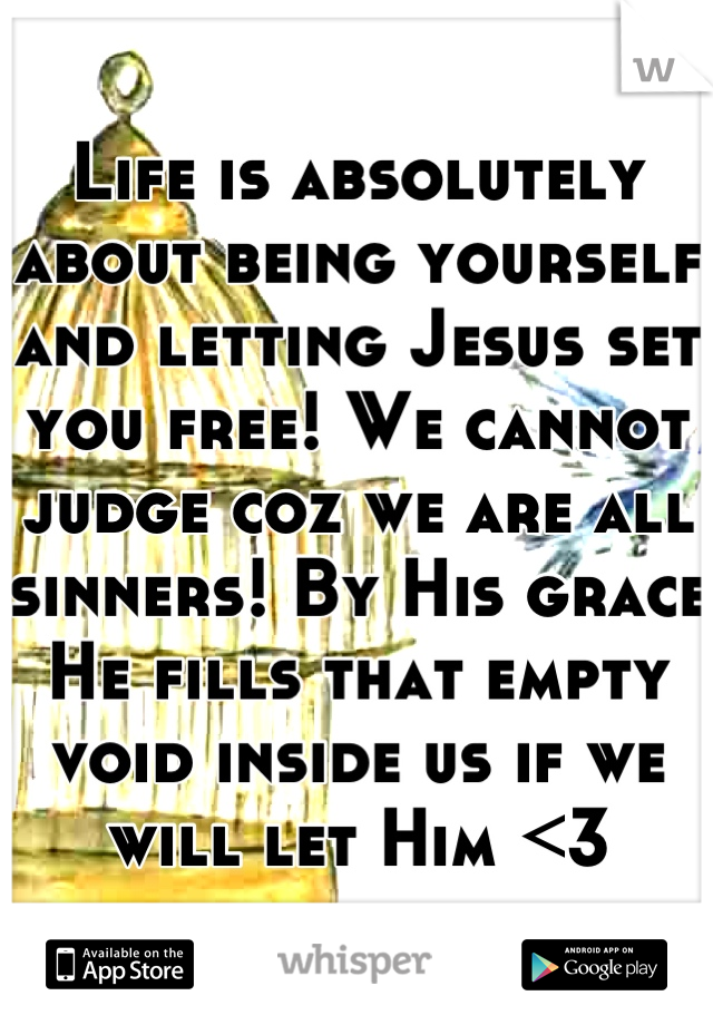Life is absolutely about being yourself and letting Jesus set you free! We cannot judge coz we are all sinners! By His grace He fills that empty void inside us if we will let Him <3