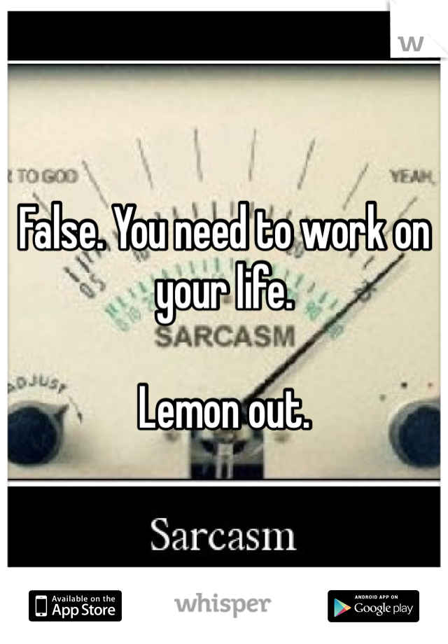 False. You need to work on your life. 

Lemon out.