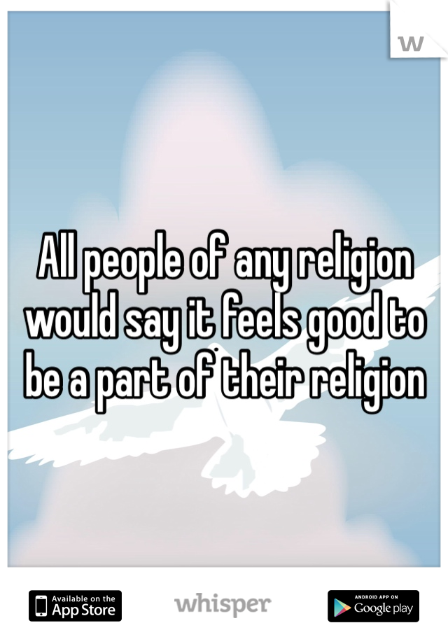 All people of any religion would say it feels good to be a part of their religion