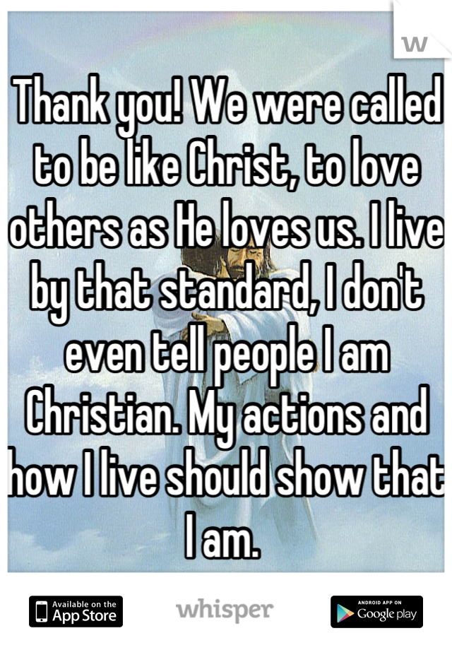 Thank you! We were called to be like Christ, to love others as He loves us. I live by that standard, I don't even tell people I am Christian. My actions and how I live should show that I am. 