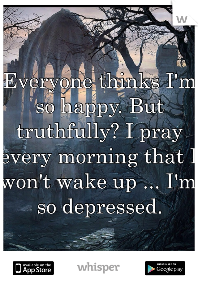 Everyone thinks I'm so happy. But truthfully? I pray every morning that I won't wake up ... I'm so depressed. 
