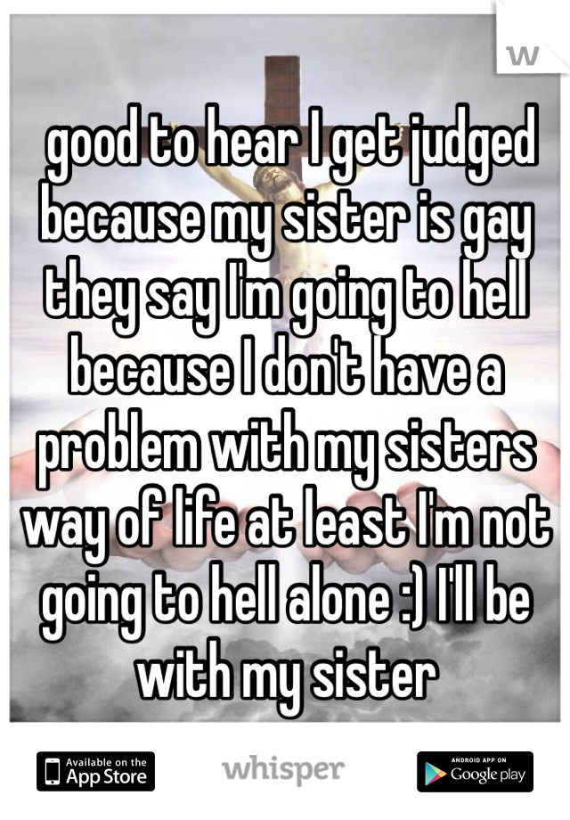  good to hear I get judged because my sister is gay they say I'm going to hell because I don't have a problem with my sisters way of life at least I'm not going to hell alone :) I'll be with my sister 