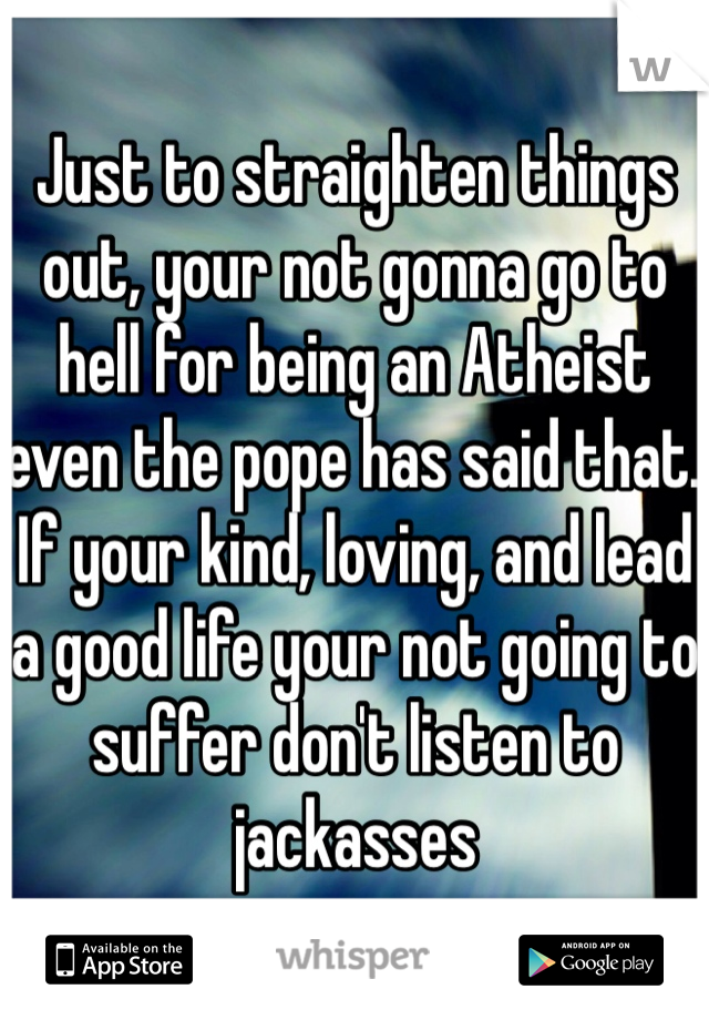 Just to straighten things out, your not gonna go to hell for being an Atheist even the pope has said that. If your kind, loving, and lead a good life your not going to suffer don't listen to jackasses