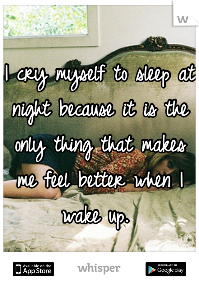 I cry myself to sleep at night because it is the only thing that makes me feel better when I wake up. 