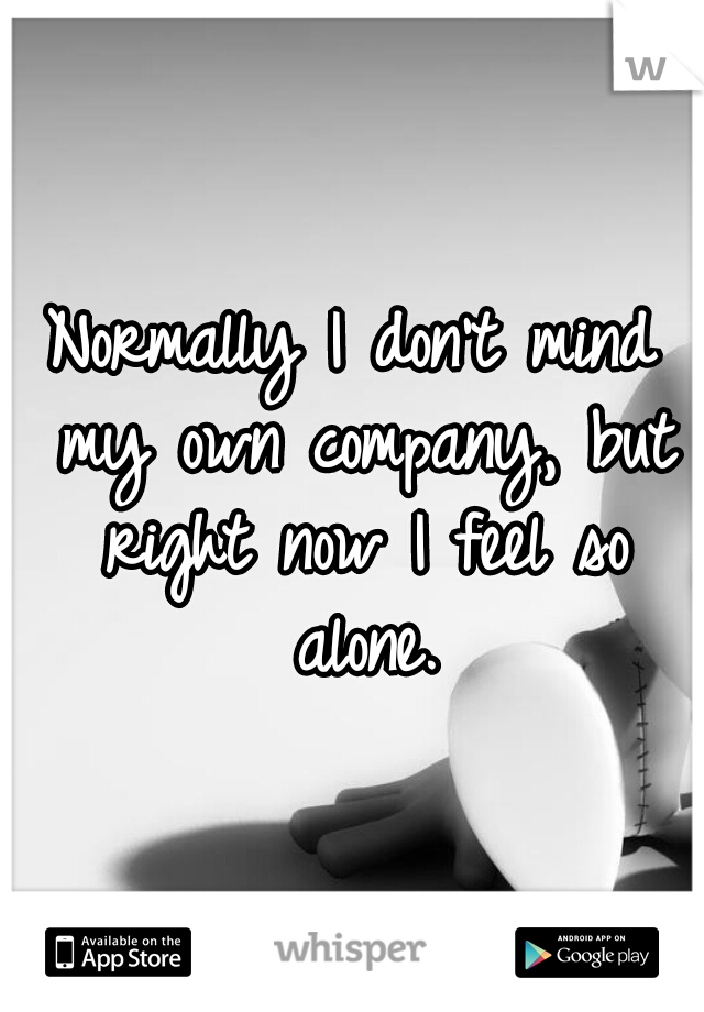 Normally I don't mind my own company, but right now I feel so alone.