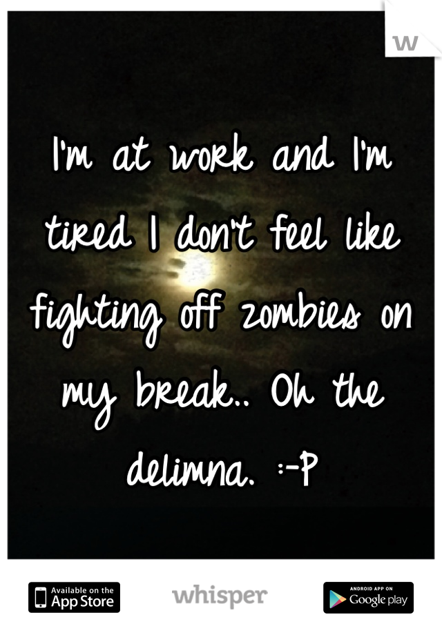 I'm at work and I'm tired I don't feel like fighting off zombies on my break.. Oh the delimna. :-P