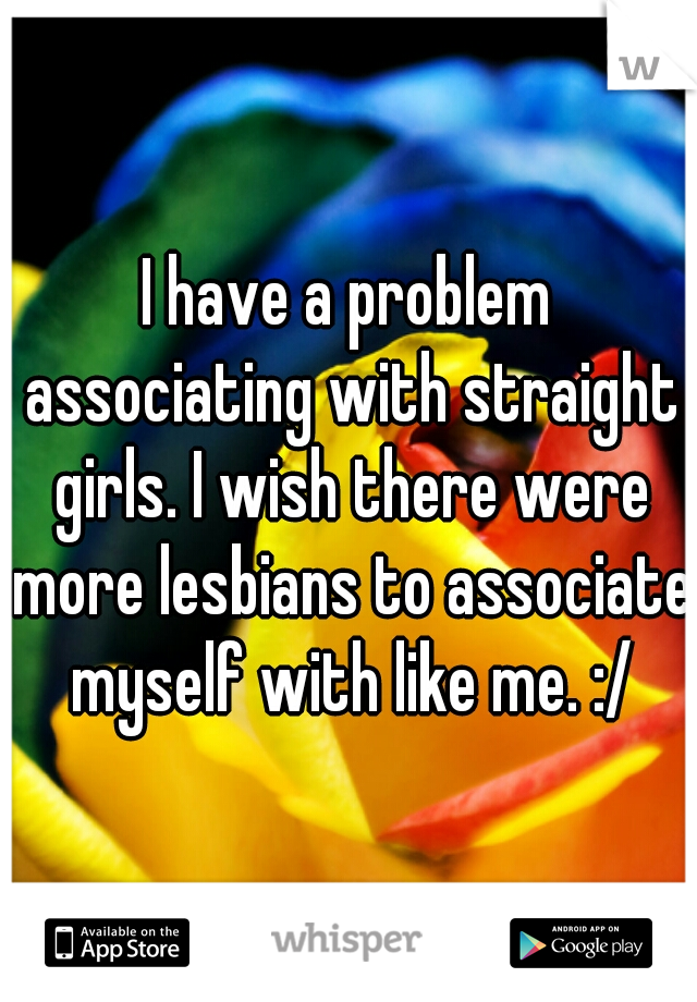 I have a problem associating with straight girls. I wish there were more lesbians to associate myself with like me. :/