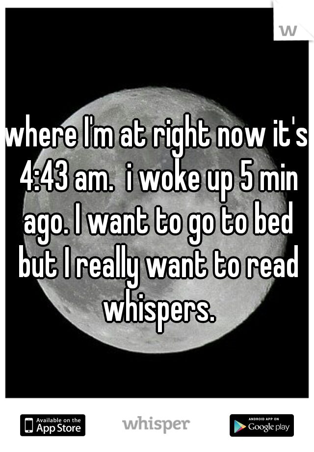 where I'm at right now it's 4:43 am.  i woke up 5 min ago. I want to go to bed but I really want to read whispers.