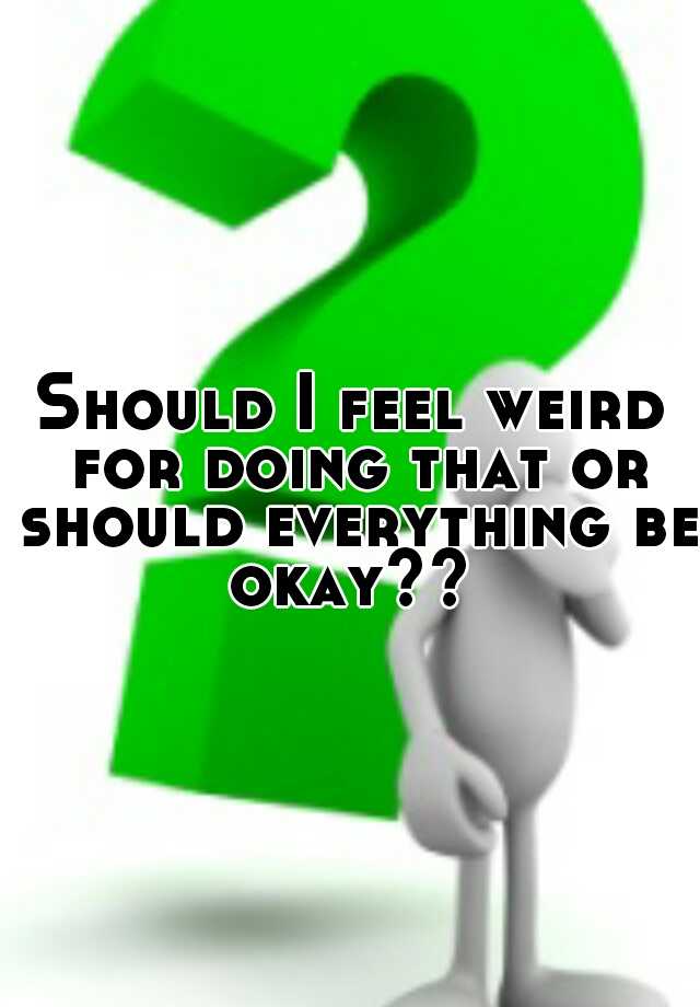 should-i-feel-weird-for-doing-that-or-should-everything-be-okay