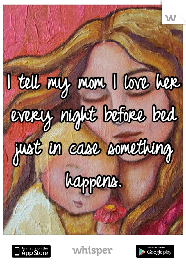 I tell my mom I love her every night before bed just in case something happens.