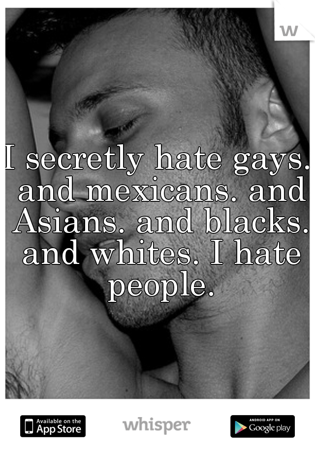 I secretly hate gays. and mexicans. and Asians. and blacks. and whites. I hate people.