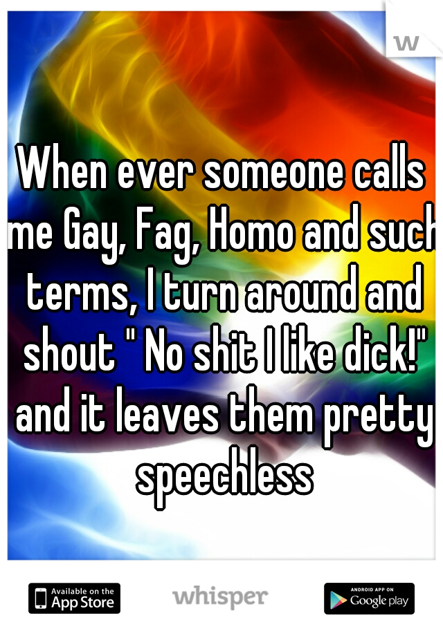 When ever someone calls me Gay, Fag, Homo and such terms, I turn around and shout " No shit I like dick!" and it leaves them pretty speechless