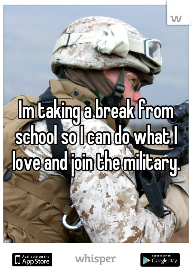 Im taking a break from school so I can do what I love and join the military.