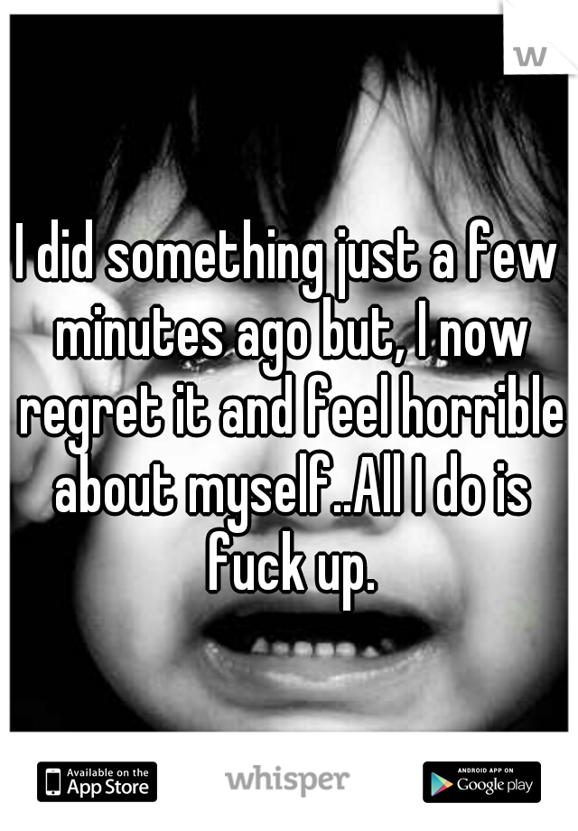 I did something just a few minutes ago but, I now regret it and feel horrible about myself..All I do is fuck up.