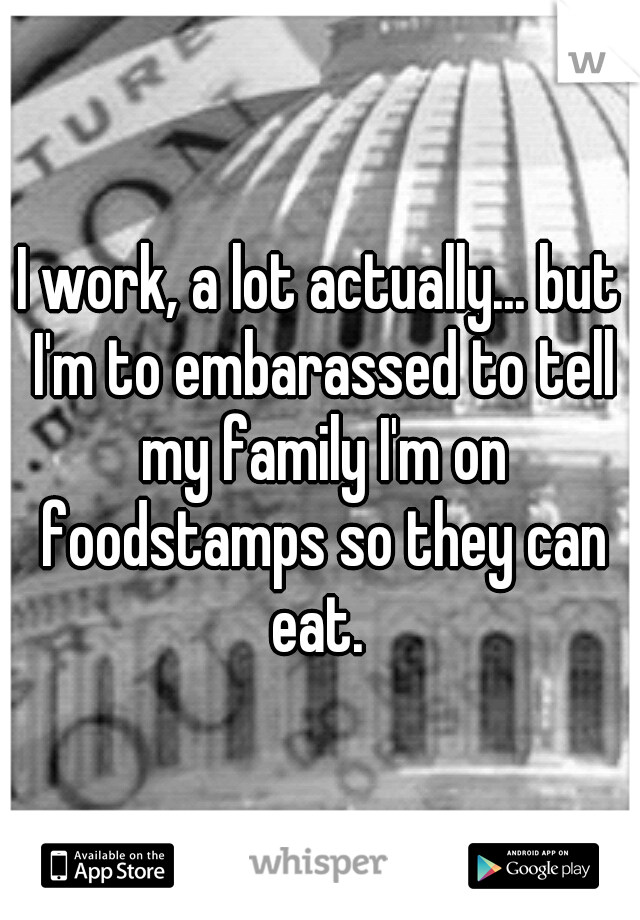 I work, a lot actually... but I'm to embarassed to tell my family I'm on foodstamps so they can eat. 
