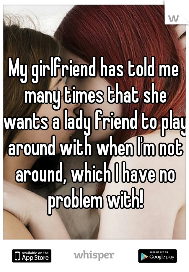My girlfriend has told me many times that she wants a lady friend to play around with when I'm not around, which I have no problem with!