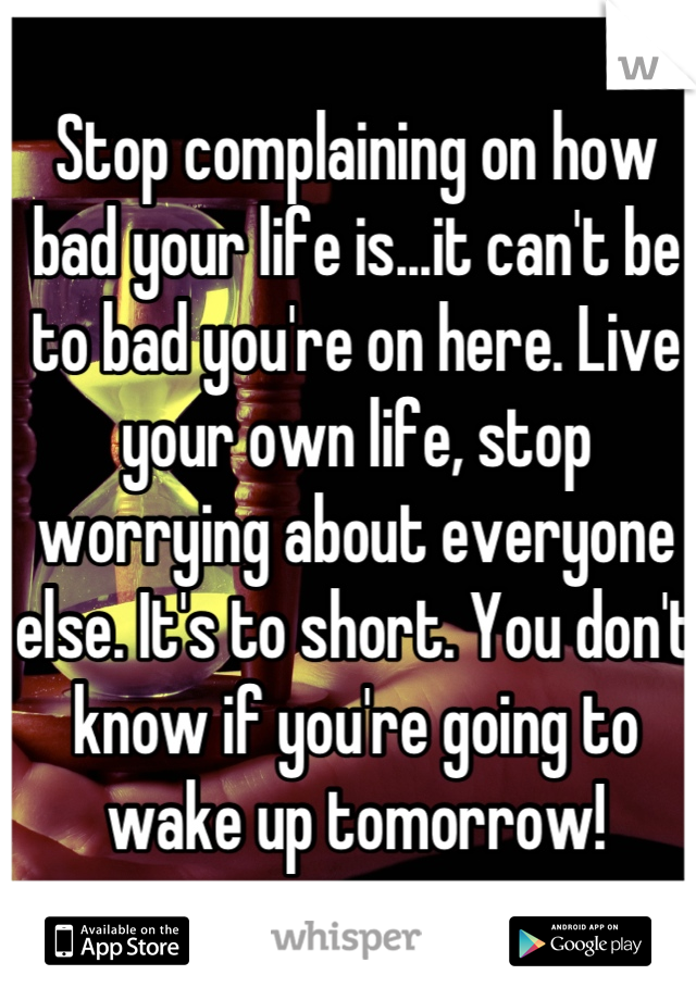 Stop complaining on how bad your life is...it can't be to bad you're on here. Live your own life, stop worrying about everyone else. It's to short. You don't know if you're going to wake up tomorrow!