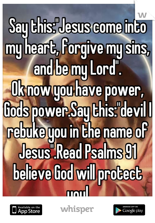 Say this:"Jesus come into my heart, forgive my sins, and be my Lord".
Ok now you have power, Gods power.Say this:"devil I rebuke you in the name of Jesus".Read Psalms 91 believe God will protect you!
