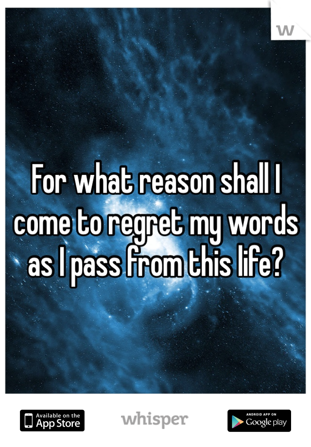 For what reason shall I come to regret my words as I pass from this life?