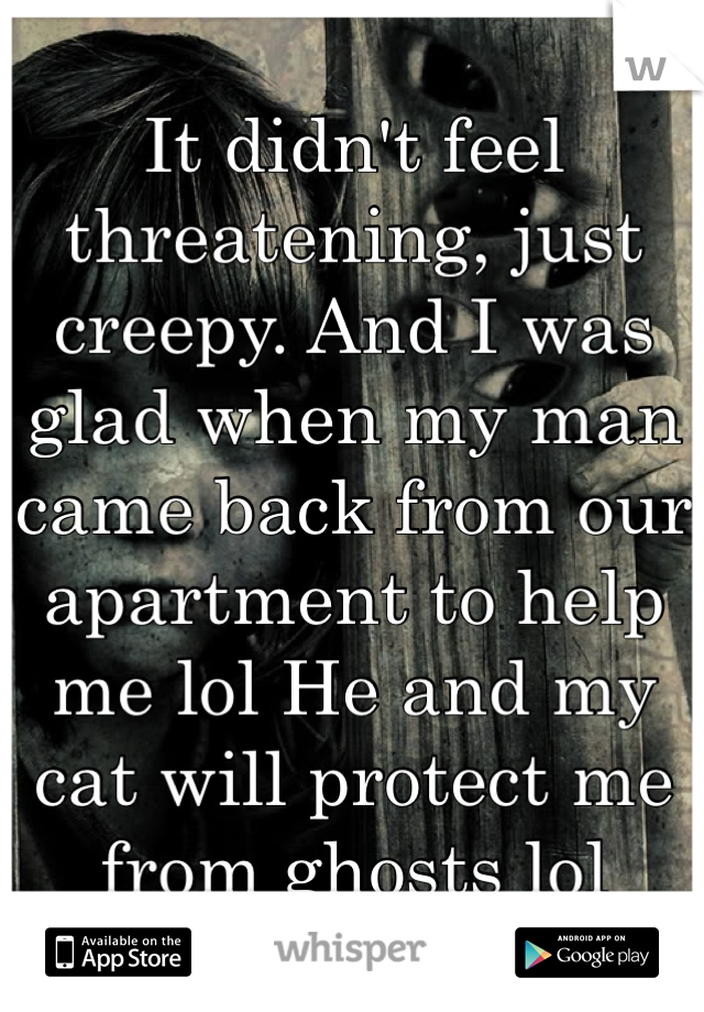 It didn't feel threatening, just creepy. And I was glad when my man came back from our apartment to help me lol He and my cat will protect me from ghosts lol