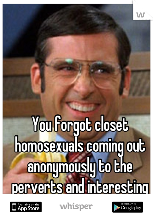 You forgot closet homosexuals coming out anonymously to the perverts and interesting people.