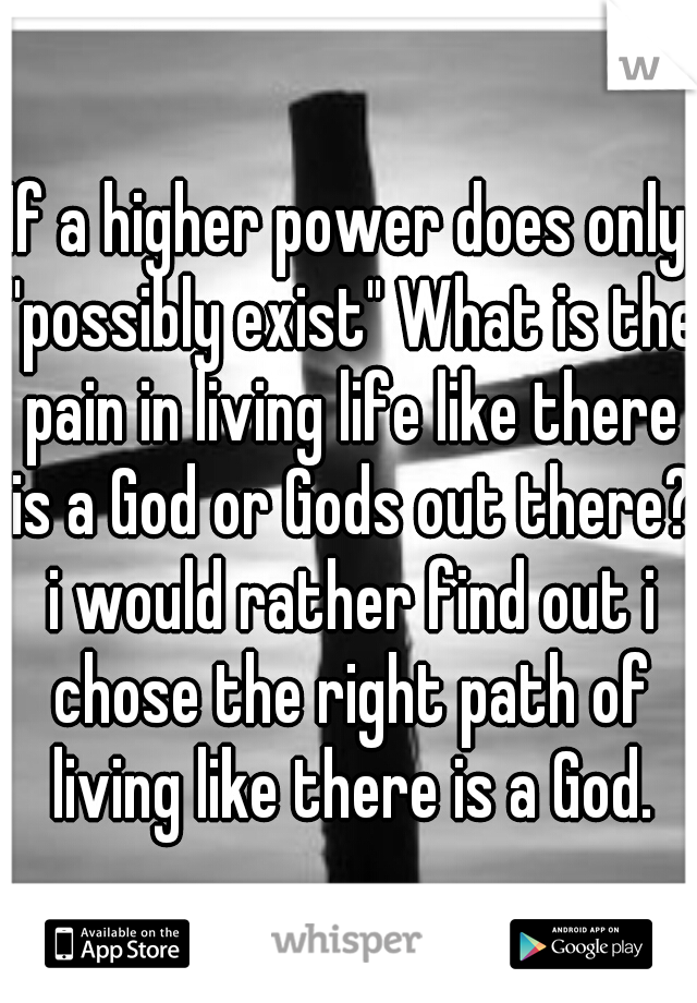 If a higher power does only "possibly exist" What is the pain in living life like there is a God or Gods out there? i would rather find out i chose the right path of living like there is a God.