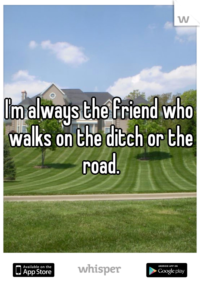 I'm always the friend who walks on the ditch or the road.