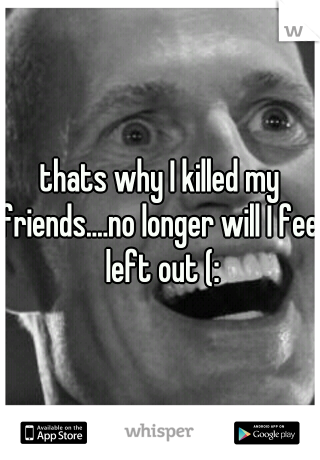 thats why I killed my friends....no longer will I feel left out (:
