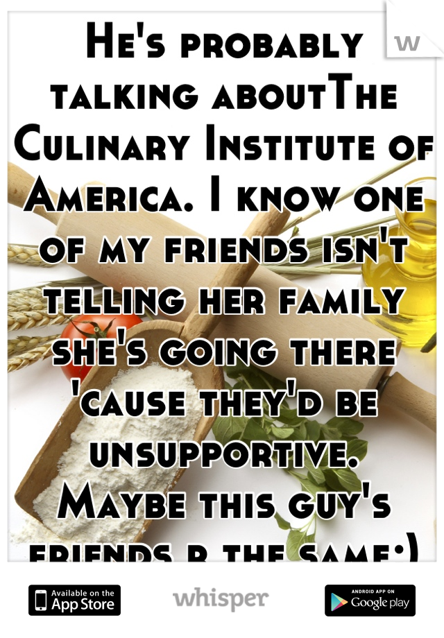 He's probably talking aboutThe Culinary Institute of America. I know one of my friends isn't telling her family she's going there 'cause they'd be unsupportive. 
Maybe this guy's friends r the same;)

