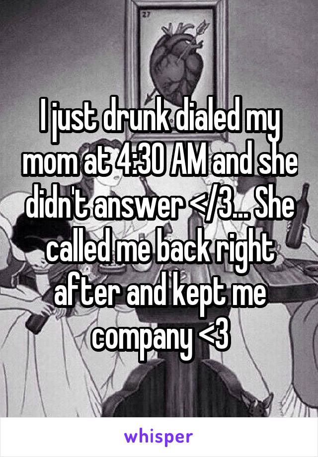I just drunk dialed my mom at 4:30 AM and she didn't answer </3... She called me back right after and kept me company <3