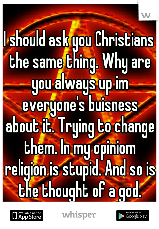 I should ask you Christians the same thing. Why are you always up im everyone's buisness about it. Trying to change them. In my opiniom religion is stupid. And so is the thought of a god.