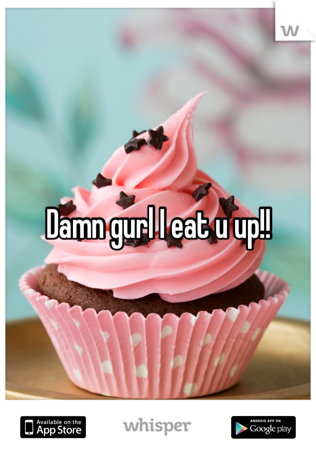 Damn gurl I eat u up!!