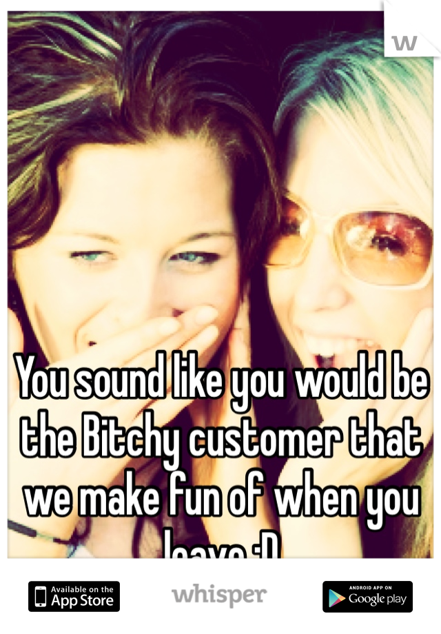 You sound like you would be the Bitchy customer that we make fun of when you leave :D
