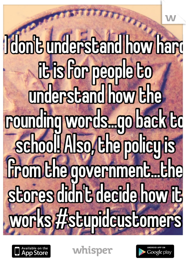 I don't understand how hard it is for people to understand how the rounding words...go back to school! Also, the policy is from the government...the stores didn't decide how it works #stupidcustomers
